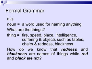 Formal Grammar
e.g.
noun = a word used for naming anything
What are the things?
thing = fire, speed, place, intelligence,
        suffering & objects such as tables,
        chairs & redness, blackness
How do we know that redness and
blackness are names of things while red
and black are not?
 