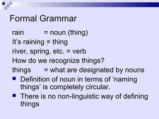 Formal Grammar
rain         = noun (thing)
It’s raining = thing
river, spring, etc. = verb
How do we recognize things?
things       = what are designated by nouns
 Definition of noun in terms of ‘naming
    things’ is completely circular.
 There is no non-linguistic way of defining
    things
 