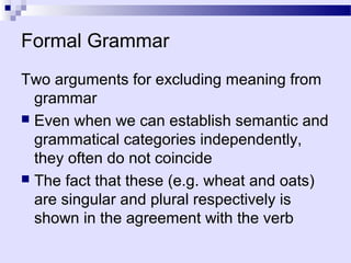 Formal Grammar
Two arguments for excluding meaning from
  grammar
 Even when we can establish semantic and
  grammatical categories independently,
  they often do not coincide
 The fact that these (e.g. wheat and oats)
  are singular and plural respectively is
  shown in the agreement with the verb
 
