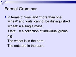 Formal Grammar
   In terms of ‘one’ and ‘more than one’
    ‘wheat’ and ‘oats’ cannot be distinguished
    ‘wheat’ = a single mass
    ‘Oats’ = a collection of individual grains
    e.g.
    The wheat is in the barn.
    The oats are in the barn.
 