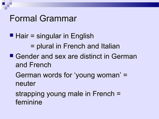 Formal Grammar
 Hair = singular in English
       = plural in French and Italian
 Gender and sex are distinct in German
  and French
  German words for ‘young woman’ =
  neuter
  strapping young male in French =
  feminine
 