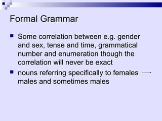 Formal Grammar
   Some correlation between e.g. gender
    and sex, tense and time, grammatical
    number and enumeration though the
    correlation will never be exact
   nouns referring specifically to females
    males and sometimes males
 