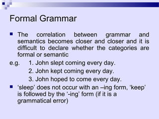 Formal Grammar
  The correlation between grammar and
   semantics becomes closer and closer and it is
   difficult to declare whether the categories are
   formal or semantic
e.g. 1. John slept coming every day.
        2. John kept coming every day.
        3. John hoped to come every day.
 ‘sleep’ does not occur with an –ing form, ‘keep’
   is followed by the ‘-ing’ form (if it is a
   grammatical error)
 