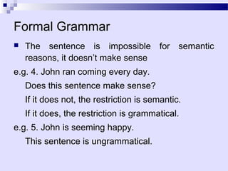 Formal Grammar
   The sentence is impossible for semantic
    reasons, it doesn’t make sense
e.g. 4. John ran coming every day.
    Does this sentence make sense?
    If it does not, the restriction is semantic.
    If it does, the restriction is grammatical.
e.g. 5. John is seeming happy.
    This sentence is ungrammatical.
 