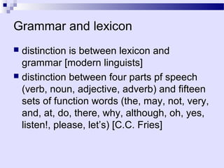 Grammar and lexicon
 distinction is between lexicon and
  grammar [modern linguists]
 distinction between four parts pf speech
  (verb, noun, adjective, adverb) and fifteen
  sets of function words (the, may, not, very,
  and, at, do, there, why, although, oh, yes,
  listen!, please, let’s) [C.C. Fries]
 