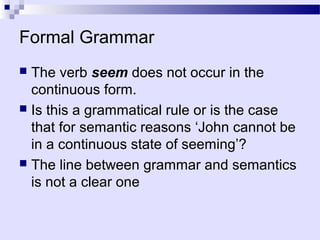Formal Grammar
 The verb seem does not occur in the
  continuous form.
 Is this a grammatical rule or is the case
  that for semantic reasons ‘John cannot be
  in a continuous state of seeming’?
 The line between grammar and semantics
  is not a clear one
 