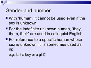 Gender and number
 With ‘human’, it cannot be used even if the
  sex is unknown.
 For the indefinite unknown human, ‘they,
  them, their’ are used in colloquial English
 For reference to a specific human whose
  sex is unknown ‘it’ is sometimes used as
  in:
    e.g. Is it a boy or a girl?
 