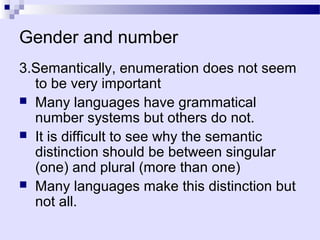 Gender and number
3.Semantically, enumeration does not seem
  to be very important
 Many languages have grammatical
  number systems but others do not.
 It is difficult to see why the semantic
  distinction should be between singular
  (one) and plural (more than one)
 Many languages make this distinction but
  not all.
 