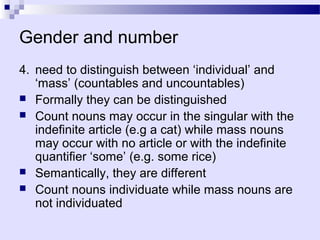 Gender and number
4. need to distinguish between ‘individual’ and
   ‘mass’ (countables and uncountables)
 Formally they can be distinguished
 Count nouns may occur in the singular with the
   indefinite article (e.g a cat) while mass nouns
   may occur with no article or with the indefinite
   quantifier ‘some’ (e.g. some rice)
 Semantically, they are different
 Count nouns individuate while mass nouns are
   not individuated
 