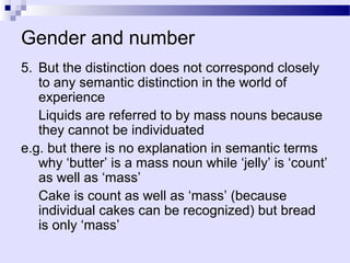 Gender and number
5. But the distinction does not correspond closely
   to any semantic distinction in the world of
   experience
   Liquids are referred to by mass nouns because
   they cannot be individuated
e.g. but there is no explanation in semantic terms
   why ‘butter’ is a mass noun while ‘jelly’ is ‘count’
   as well as ‘mass’
   Cake is count as well as ‘mass’ (because
   individual cakes can be recognized) but bread
   is only ‘mass’
 