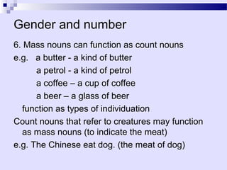 Gender and number
6. Mass nouns can function as count nouns
e.g. a butter - a kind of butter
      a petrol - a kind of petrol
      a coffee – a cup of coffee
      a beer – a glass of beer
  function as types of individuation
Count nouns that refer to creatures may function
  as mass nouns (to indicate the meat)
e.g. The Chinese eat dog. (the meat of dog)
 