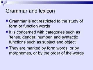 Grammar and lexicon
 Grammar is not restricted to the study of
  form or function words
 It is concerned with categories such as
  ‘tense, gender, number’ and syntactic
  functions such as subject and object
 They are marked by form words, or by
  morphemes, or by the order of the words
 