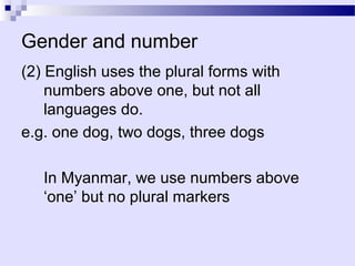 Gender and number
(2) English uses the plural forms with
    numbers above one, but not all
    languages do.
e.g. one dog, two dogs, three dogs

   In Myanmar, we use numbers above
   ‘one’ but no plural markers
 