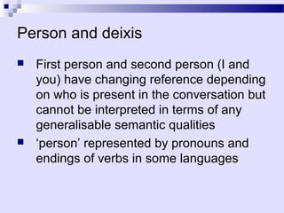 Person and deixis
   First person and second person (I and
    you) have changing reference depending
    on who is present in the conversation but
    cannot be interpreted in terms of any
    generalisable semantic qualities
   ‘person’ represented by pronouns and
    endings of verbs in some languages
 