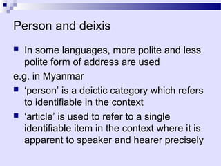 Person and deixis
  In some languages, more polite and less
   polite form of address are used
e.g. in Myanmar
 ‘person’ is a deictic category which refers
   to identifiable in the context
 ‘article’ is used to refer to a single
   identifiable item in the context where it is
   apparent to speaker and hearer precisely
 