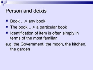 Person and deixis
  Book …> any book
 The book …> a particular book
 Identification of item is often simply in
   terms of the most familiar
e.g. the Government, the moon, the kitchen,
   the garden
 