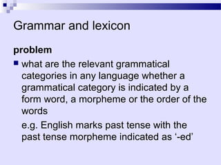 Grammar and lexicon
problem
 what are the relevant grammatical
  categories in any language whether a
  grammatical category is indicated by a
  form word, a morpheme or the order of the
  words
  e.g. English marks past tense with the
  past tense morpheme indicated as ‘-ed’
 