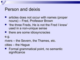 Person and deixis
   articles does not occur with names (proper
    nouns) – Fred, Professor Brown
 ‘the three Freds, He is not the Fred I knew’
    used in a non-unique sense
 there are some idiosyncracies

e.g.
rivers – the Severn, the Thames, etc.
cities – the Hague
 Formal grammatical point, no semantic
    significance
 