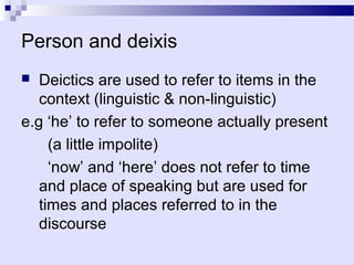 Person and deixis
  Deictics are used to refer to items in the
   context (linguistic & non-linguistic)
e.g ‘he’ to refer to someone actually present
     (a little impolite)
     ‘now’ and ‘here’ does not refer to time
   and place of speaking but are used for
   times and places referred to in the
   discourse
 