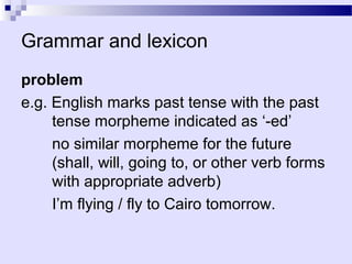 Grammar and lexicon
problem
e.g. English marks past tense with the past
     tense morpheme indicated as ‘-ed’
     no similar morpheme for the future
     (shall, will, going to, or other verb forms
     with appropriate adverb)
     I’m flying / fly to Cairo tomorrow.
 