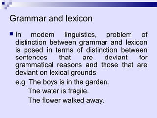 Grammar and lexicon
   In modern linguistics, problem of
    distinction between grammar and lexicon
    is posed in terms of distinction between
    sentences      that     are  deviant  for
    grammatical reasons and those that are
    deviant on lexical grounds
    e.g. The boys is in the garden.
         The water is fragile.
         The flower walked away.
 