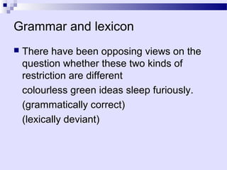 Grammar and lexicon
   There have been opposing views on the
    question whether these two kinds of
    restriction are different
    colourless green ideas sleep furiously.
    (grammatically correct)
    (lexically deviant)
 