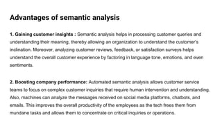 Advantages of semantic analysis
1. Gaining customer insights : Semantic analysis helps in processing customer queries and
understanding their meaning, thereby allowing an organization to understand the customer’s
inclination. Moreover, analyzing customer reviews, feedback, or satisfaction surveys helps
understand the overall customer experience by factoring in language tone, emotions, and even
sentiments.
2. Boosting company performance: Automated semantic analysis allows customer service
teams to focus on complex customer inquiries that require human intervention and understanding.
Also, machines can analyze the messages received on social media platforms, chatbots, and
emails. This improves the overall productivity of the employees as the tech frees them from
mundane tasks and allows them to concentrate on critical inquiries or operations.
 