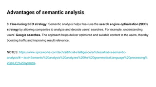 Advantages of semantic analysis
3. Fine-tuning SEO strategy: Semantic analysis helps fine-tune the search engine optimization (SEO)
strategy by allowing companies to analyze and decode users’ searches. For example, understanding
users’ Google searches. The approach helps deliver optimized and suitable content to the users, thereby
boosting traffic and improving result relevance.
NOTES: https://www.spiceworks.com/tech/artificial-intelligence/articles/what-is-semantic-
analysis/#:~:text=Semantic%20analysis%20analyzes%20the%20grammatical,language%20processing%
20(NLP)%20systems.
 