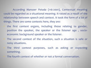 According Mansoer Petada (116-2001), Contextual meaning
could be regarded as a situational meaning. It raised as a result of the
relationship between speech and context. It took the form of a lot of
things. There are some contexts here, they are:
• the first context organs, including those relating to gender,
position the speaker, the speaker or the listener age , socio-
economic background speaker or the listener.
• The second context of the situation, such a situation is safe or
noisy situations.
• The third context purposes, such as asking or expecting
something.
• The fourth context of whether or not a formal conversation.
 