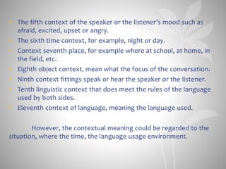 • The fifth context of the speaker or the listener’s mood such as
afraid, excited, upset or angry.
• The sixth time context, for example, night or day.
• Context seventh place, for example where at school, at home, in
the field, etc.
• Eighth object context, mean what the focus of the conversation.
• Ninth context fittings speak or hear the speaker or the listener.
• Tenth linguistic context that does meet the rules of the language
used by both sides.
• Eleventh context of language, meaning the language used.
However, the contextual meaning could be regarded to the
situation, where the time, the language usage environment.
 