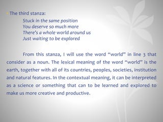 • The third stanza:
Stuck in the same position
You deserve so much more
There’s a whole world around us
Just waiting to be explored
From this stanza, I will use the word “world” in line 3 that
consider as a noun. The lexical meaning of the word “world” is the
earth, together with all of its countries, peoples, societies, institution
and natural features. In the contextual meaning, it can be interpreted
as a science or something that can to be learned and explored to
make us more creative and productive.
 
