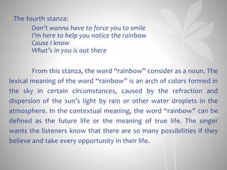 • The fourth stanza:
Don’t wanna have to force you to smile
I’m here to help you notice the rainbow
Cause I know
What’s in you is out there
From this stanza, the word “rainbow” consider as a noun. The
lexical meaning of the word “rainbow” is an arch of colors formed in
the sky in certain circumstances, caused by the refraction and
dispersion of the sun’s light by rain or other water droplets in the
atmosphere. In the contextual meaning, the word “rainbow” can be
defined as the future life or the meaning of true life. The singer
wants the listeners know that there are so many possibilities if they
believe and take every opportunity in their life.
 