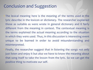 Conclusion and Suggestion
• The lexical meaning here is the meaning of the terms used in the
lyric describe in the lexicon or dictionary. The researcher explained
those as suitable as were wrote in general dictionary and it fairly
different from the meaning in context. The contextual meaning is
the terms explained the actual meaning according to the situation
in which they were used. Thus, in this discussion is interesting event
unique to be learned in order to avoid misunderstanding and
misinterpreted.
• Finally, the researcher suggest that in listening the songs not only
just listen and enjoy it but also we have to know the meaning about
that song itself to take the lesson from the lyric. So we can get the
positive thing to motivate our self.
 