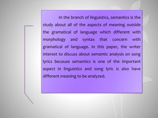 In the branch of linguistics, semantics is the
study about all of the aspects of meaning outside
the gramatical of language which different with
morphology and syntax that concern with
gramatical of language. In this paper, the writer
interest to discuss about semantic analysis on song
lyrics because semantics is one of the important
aspect in linguistics and song lyric is also have
different meaning to be analyzed.
 