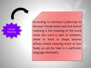 Lexical
Meaning
According to Harimurti (1982:103) in
Mansoer Pateda book said that lexical
meaning is the meaning of the word
when the word is seen in isolation,
either in form or shape lexeme
affixes whose meaning more or less
fixed, as can be read in a particular
language dictionary.
 