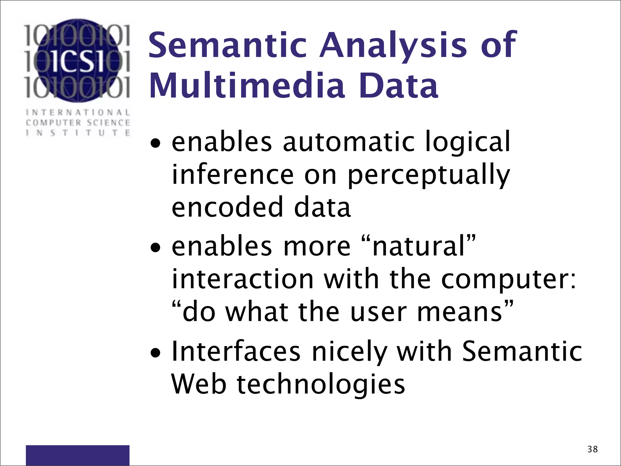 Semantic Analysis of
Multimedia Data
• enables automatic logical
  inference on perceptually
  encoded data
• enables more “natural”
  interaction with the computer:
  “do what the user means”
• Interfaces nicely with Semantic
  Web technologies

                                    38
 