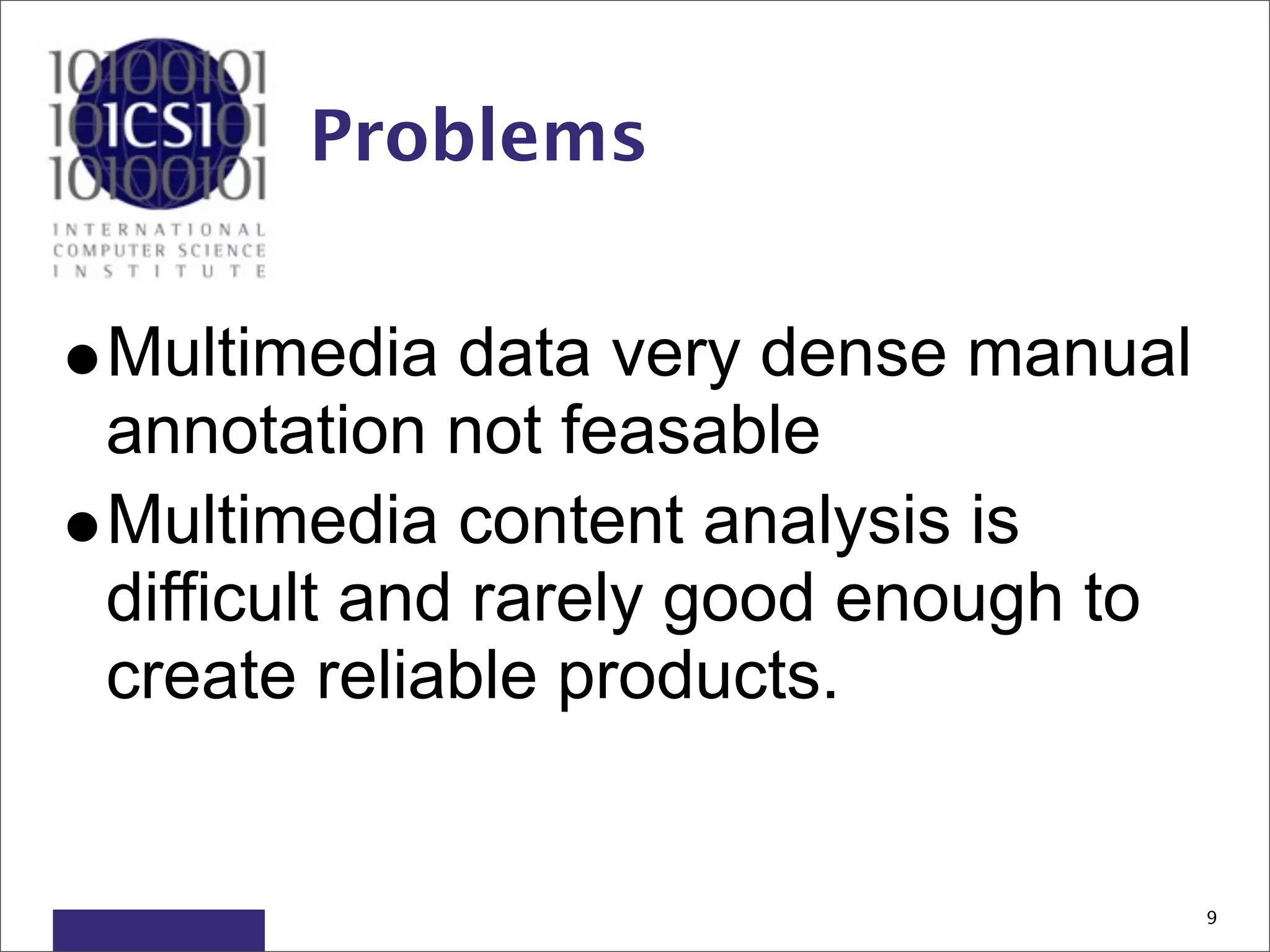 Problems


•Multimedia data very dense manual
 annotation not feasable
•Multimedia content analysis is
 difficult and rarely good enough to
 create reliable products.


                                       9
 
