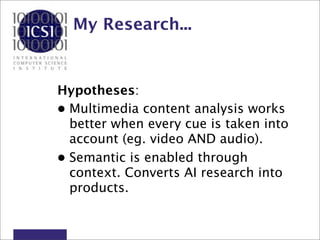My Research...


Hypotheses:
• Multimedia content analysis works
  better when every cue is taken into
  account (eg. video AND audio).
• Semantic is enabled through
  context. Converts AI research into
  products.
 