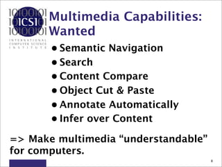 Multimedia Capabilities:
      Wanted
       • Semantic Navigation
       • Search
       • Content Compare
       • Object Cut & Paste
       • Annotate Automatically
       • Infer over Content

=> Make multimedia “understandable”
for computers.
                                      8
 