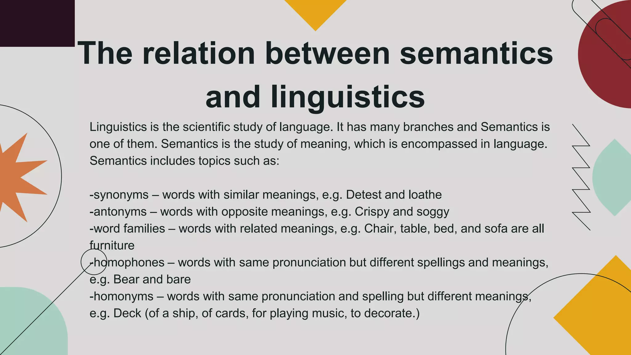 The relation between semantics
and linguistics
Linguistics is the scientific study of language. It has many branches and Semantics is
one of them. Semantics is the study of meaning, which is encompassed in language.
Semantics includes topics such as:
-synonyms – words with similar meanings, e.g. Detest and loathe
-antonyms – words with opposite meanings, e.g. Crispy and soggy
-word families – words with related meanings, e.g. Chair, table, bed, and sofa are all
furniture
-homophones – words with same pronunciation but different spellings and meanings,
e.g. Bear and bare
-homonyms – words with same pronunciation and spelling but different meanings,
e.g. Deck (of a ship, of cards, for playing music, to decorate.)
 