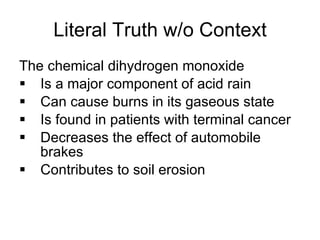 Literal Truth w/o Context The chemical dihydrogen monoxide Is a major component of acid rain Can cause burns in its gaseous state Is found in patients with terminal cancer Decreases the effect of automobile brakes Contributes to soil erosion 