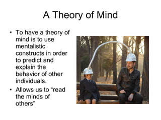 A Theory of Mind To have a theory of mind is to use mentalistic constructs in order to predict and explain the behavior of other individuals. Allows us to “read the minds of others” 