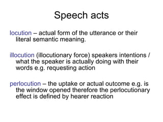Speech acts locution   – actual form of the utterance or their literal semantic meaning. illocution   (illocutionary force) speakers intentions /what the speaker is actually doing with their words e.g. requesting action perlocution   – the uptake or actual outcome e.g. is the window opened therefore the perlocutionary effect is defined by hearer reaction 