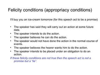 Felicity conditions (appropriacy conditions) I’ll buy you an ice-cream tomorrow (for this speech act to be a promise) The speaker has said they will carry out an action at some future date. The speaker intends to do the action. The speaker believes he can do the action. The speaker would not have done the action in the normal course of events.  The speaker believes the hearer wants him to do the action. The speaker intends to be placed under an obligation to do an action. If these felicity conditions are not true then the speech act is not a promise but a “lie”. 