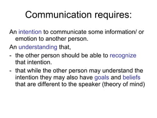 Communication requires: An  intention  to communicate some information/ or emotion to another person. An  understanding  that,  the other person should be able to  recognize  that intention. that while the other person may understand the intention they may also have  goals  and  beliefs  that are different to the speaker (theory of mind)  