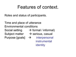 Features of context. Roles and status of participants. Time and place of utterance Environmental conditions Social setting    formal / informal) Subject matter     serious, casual Purpose [goals]     interpersonal   instrumental    identity  