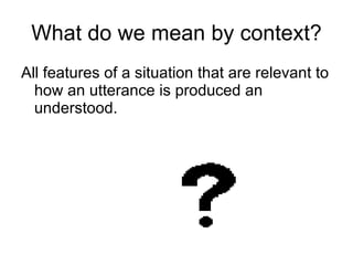 What do we mean by context? All features of a situation that are relevant to how an utterance is produced an understood. 