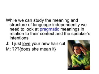 While we can study the meaning and structure of language independently we need to look at  pragmatic  meanings in relation to their context and the speaker’s intentions  J:  I just  love  your new hair cut M: ???{does she mean it} 