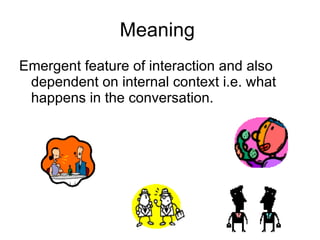 Meaning  Emergent feature of interaction and also dependent on internal context i.e. what happens in the conversation. 