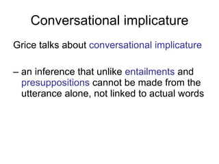 Conversational implicature Grice talks about  conversational implicature   –  an inference that unlike  entailments  and  presuppositions  cannot be made from the utterance alone, not linked to actual words 